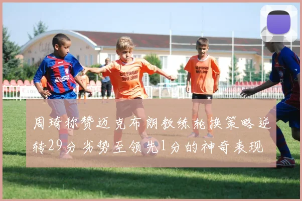 周琦称赞迈克布朗教练轮换策略逆转29分劣势至领先1分的神奇表现