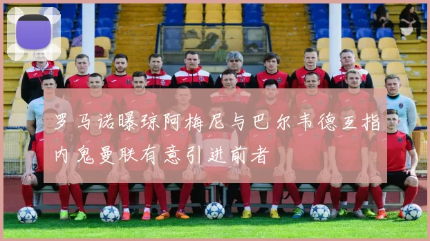 罗马诺曝琼阿梅尼与巴尔韦德互指内鬼曼联有意引进前者
