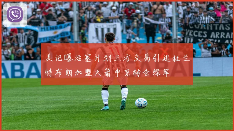 美记曝活塞计划三方交易引进杜兰特布朗加盟火箭申京转会绿军