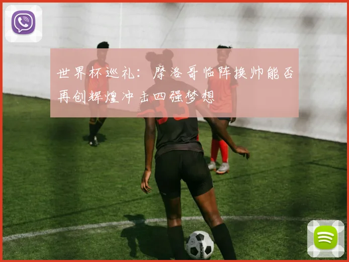 世界杯巡礼：摩洛哥临阵换帅能否再创辉煌冲击四强梦想