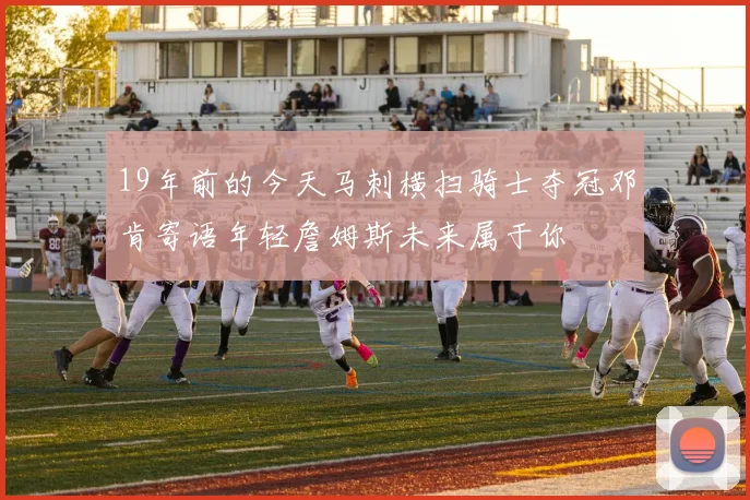19年前的今天马刺横扫骑士夺冠邓肯寄语年轻詹姆斯未来属于你