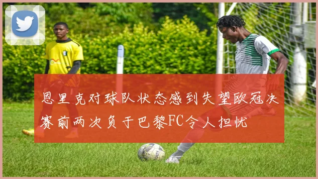 恩里克对球队状态感到失望欧冠决赛前两次负于巴黎FC令人担忧