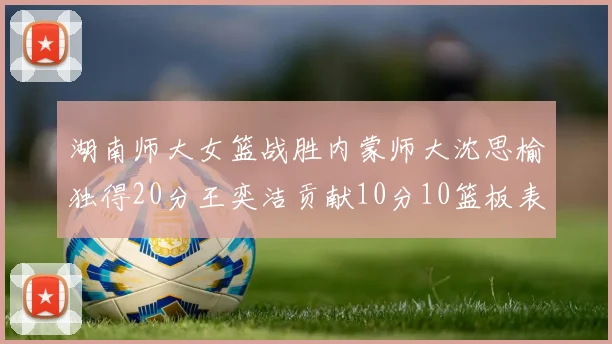 湖南师大女篮战胜内蒙师大沈思榆独得20分王奕洁贡献10分10篮板表现出色