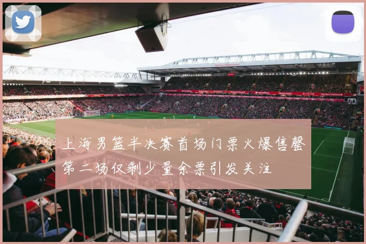 上海男篮半决赛首场门票火爆售罄第二场仅剩少量余票引发关注