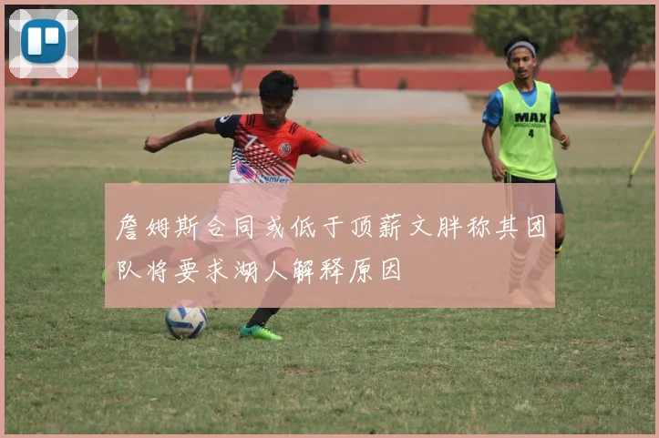 詹姆斯合同或低于顶薪文胖称其团队将要求湖人解释原因