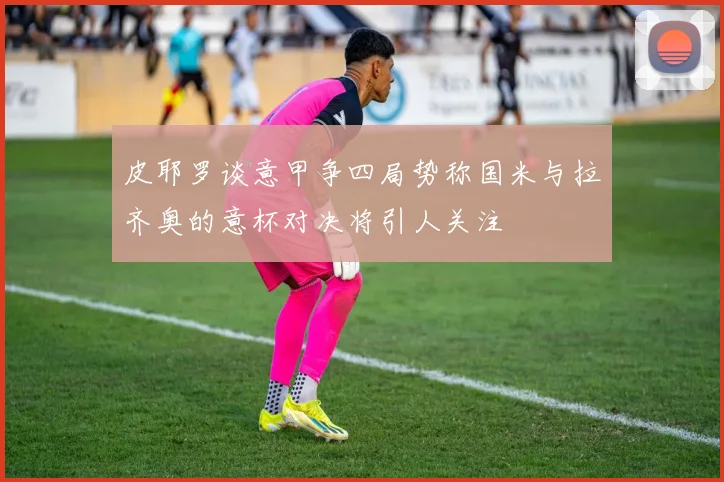 皮耶罗谈意甲争四局势称国米与拉齐奥的意杯对决将引人关注