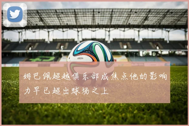 姆巴佩超越俱乐部成焦点他的影响力早已超出球场之上