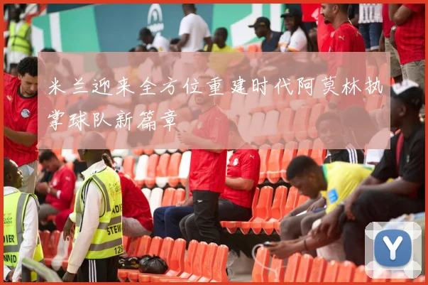 米兰迎来全方位重建时代阿莫林执掌球队新篇章