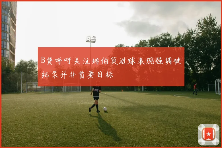 B费呼吁关注姆伯莫进球表现强调破纪录并非首要目标