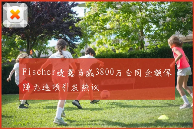 Fischer透露马威3800万合同全额保障无选项引发热议