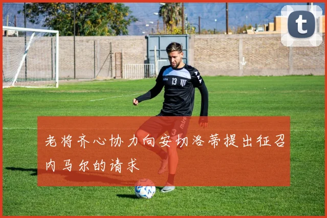 老将齐心协力向安切洛蒂提出征召内马尔的请求